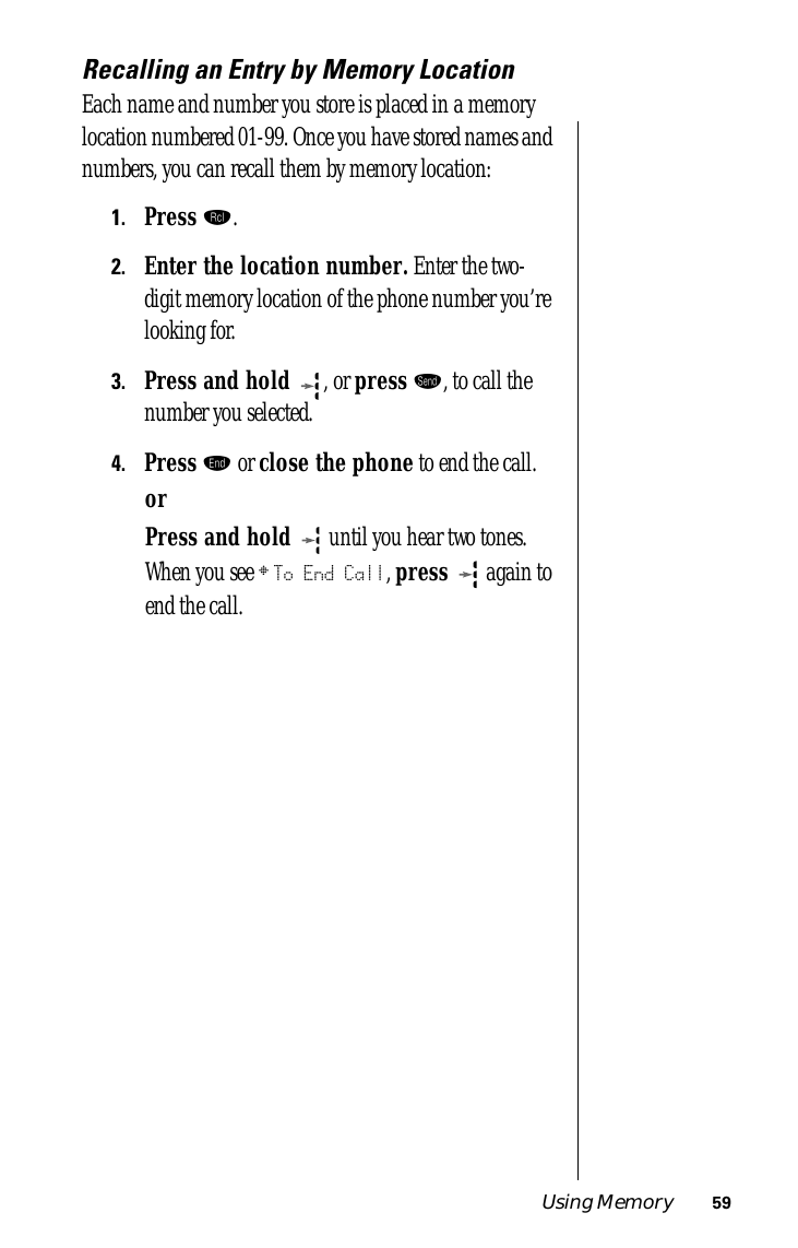 Using Memory 59Recalling an Entry by Memory LocationEach name and number you store is placed in a memory location numbered 01-99. Once you have stored names and numbers, you can recall them by memory location:1.Press ‰.2.Enter the location number. Enter the two-digit memory location of the phone number you’re looking for.3.Press and hold  , or press æ, to call the number you selected.4.Press º or close the phone to end the call.orPress and hold  until you hear two tones. When you see § To End Call, press  again to end the call.