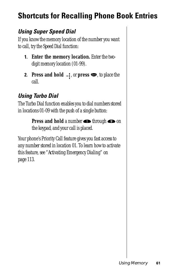 Using Memory 61Shortcuts for Recalling Phone Book EntriesUsing Super Speed DialIf you know the memory location of the number you want to call, try the Speed Dial function:1.Enter the memory location. Enter the two-digit memory location (01-99).2.Press and hold  , or press æ, to place the call.Using Turbo DialThe Turbo Dial function enables you to dial numbers stored in locations 01-09 with the push of a single button:Press and hold a number ⁄ through · on the keypad, and your call is placed.Your phone’s Priority Call feature gives you fast access to any number stored in location 01. To learn how to activate this feature, see “Activating Emergency Dialing” on page 113.