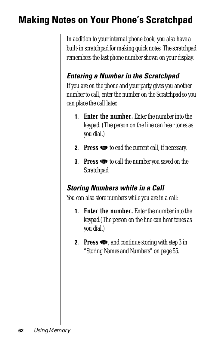 62 Using MemoryMaking Notes on Your Phone’s ScratchpadIn addition to your internal phone book, you also have a built-in scratchpad for making quick notes. The scratchpad remembers the last phone number shown on your display. Entering a Number in the ScratchpadIf you are on the phone and your party gives you another number to call, enter the number on the Scratchpad so you can place the call later.1.Enter the number. Enter the number into the keypad. (The person on the line can hear tones as you dial.)2.Press º to end the current call, if necessary.3.Press æ to call the number you saved on the Scratchpad.Storing Numbers while in a CallYou can also store numbers while you are in a call:1.Enter the number. Enter the number into the keypad.(The person on the line can hear tones as you dial.)2.Press ¬, and continue storing with step 3 in “Storing Names and Numbers” on page 55.