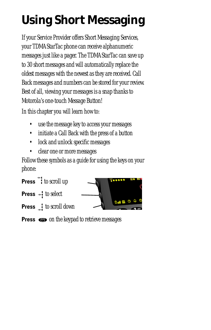 Using Short MessagingIf your Service Provider offers Short Messaging Services, your TDMA StarTac phone can receive alphanumeric messages just like a pager. The TDMA StarTac can save up to 30 short messages and will automatically replace the oldest messages with the newest as they are received. Call Back messages and numbers can be stored for your review. Best of all, viewing your messages is a snap thanks to Motorola’s one-touch Message Button!In this chapter you will learn how to:• use the message key to access your messages• initiate a Call Back with the press of a button• lock and unlock speciﬁc messages• clear one or more messagesFollow these symbols as a guide for using the keys on your phone:Press  to scroll upPress  to selectPress  to scroll downPress   on the keypad to retrieve messages