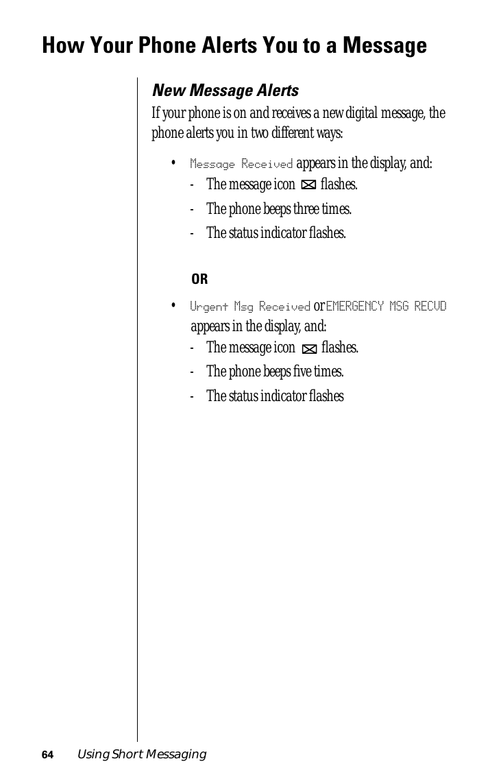 64 Using Short MessagingHow Your Phone Alerts You to a MessageNew Message AlertsIf your phone is on and receives a new digital message, the phone alerts you in two different ways:•Message Received appears in the display, and:- The message icon   ﬂashes.- The phone beeps three times.- The status indicator ﬂashes.OR•Urgent Msg Received or EMERGENCY MSG RECVD appears in the display, and:- The message icon   ﬂashes.- The phone beeps ﬁve times.- The status indicator ﬂashes