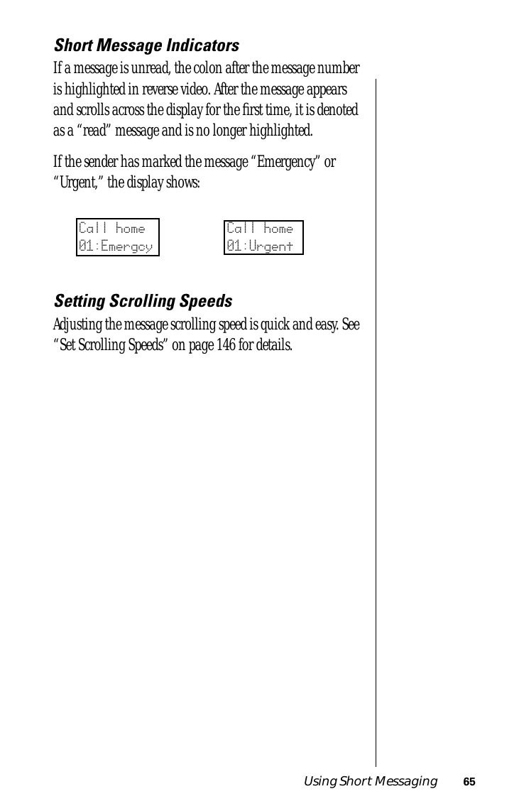 Using Short Messaging 65Short Message IndicatorsIf a message is unread, the colon after the message number is highlighted in reverse video. After the message appears and scrolls across the display for the ﬁrst time, it is denoted as a “read” message and is no longer highlighted.If the sender has marked the message “Emergency” or “Urgent,” the display shows:Setting Scrolling SpeedsAdjusting the message scrolling speed is quick and easy. See “Set Scrolling Speeds” on page 146 for details.Call home01:EmergcyCall home01:Urgent