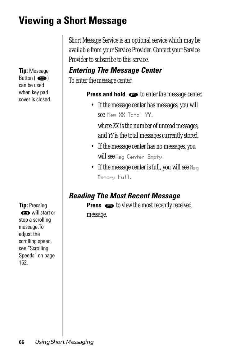 66 Using Short MessagingViewing a Short MessageShort Message Service is an optional service which may be available from your Service Provider. Contact your Service Provider to subscribe to this service.Tip: Message Button ( ) can be used when key pad cover is closed.Entering The Message CenterTo enter the message center:Press and hold   to enter the message center.• If the message center has messages, you will see New XX Total YY.where XX is the number of unread messages, and YY is the total messages currently stored.• If the message center has no messages, you will see Msg Center Empty.• If the message center is full, you will see Msg Memory Full.Reading The Most Recent MessageTip: Pressing  will start or stop a scrolling message.To adjust the scrolling speed, see “Scrolling Speeds” on page 152.Press   to view the most recently received message.