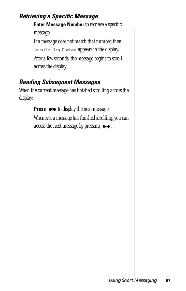 Using Short Messaging 67Retrieving a Speciﬁc MessageEnter Message Number to retrieve a speciﬁc message. If a message does not match that number, then Invalid Msg Number appears in the display.After a few seconds, the message begins to scroll across the display. Reading Subsequent MessagesWhen the current message has ﬁnished scrolling across the display:Press   to display the next message. Whenever a message has ﬁnished scrolling, you can access the next message by pressing  . 