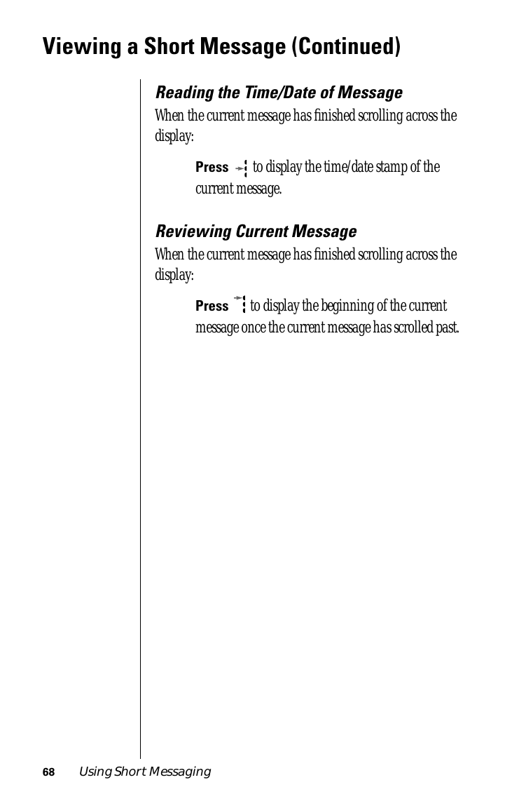 68 Using Short MessagingViewing a Short Message (Continued)Reading the Time/Date of MessageWhen the current message has ﬁnished scrolling across the display:Press  to display the time/date stamp of the current message. Reviewing Current MessageWhen the current message has ﬁnished scrolling across the display:Press   to display the beginning of the current message once the current message has scrolled past.