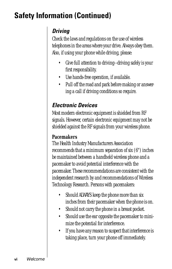  vi Welcome Safety Information (Continued) Driving Check the laws and regulations on the use of wireless telephones in the areas where your drive. Always obey them. Also, if using your phone while driving, please:• Give full attention to driving--driving safely is your ﬁrst responsibility. • Use hands-free operation, if available. • Pull off the road and park before making or answer-ing a call if driving conditions so require.  Electronic Devices Most modern electronic equipment is shielded from RF signals. However, certain electronic equipment may not be shielded against the RF signals from your wireless phone. Pacemakers The Health Industry Manufacturers Association recommends that a minimum separation of six (6&quot;) inches be maintained between a handheld wireless phone and a pacemaker to avoid potential interference with the pacemaker. These recommendations are consistent with the independent research by and recommendations of Wireless Technology Research. Persons with pacemakers:• Should ALWAYS keep the phone more than six inches from their pacemaker when the phone is on. • Should not carry the phone in a breast pocket. • Should use the ear opposite the pacemaker to mini-mize the potential for interference. • If you have any reason to suspect that interference is taking place, turn your phone off immediately. 