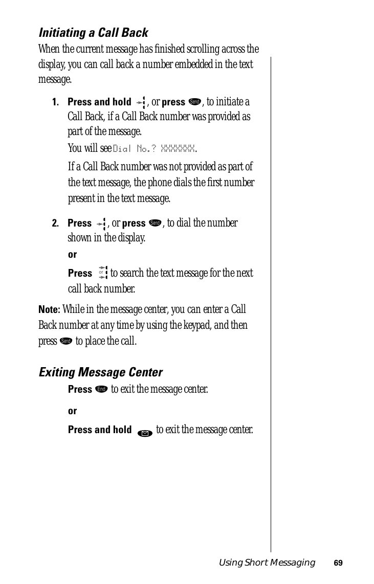 Using Short Messaging 69Initiating a Call BackWhen the current message has ﬁnished scrolling across the display, you can call back a number embedded in the text message.1.Press and hold  , or press æ, to initiate a Call Back, if a Call Back number was provided as part of the message.You will see Dial No.? XXXXXXX.If a Call Back number was not provided as part of the text message, the phone dials the ﬁrst number present in the text message.2.Press  , or press æ, to dial the number shown in the display.orPress  to search the text message for the next call back number.Note: While in the message center, you can enter a Call Back number at any time by using the keypad, and then press æ to place the call.Exiting Message CenterPress º to exit the message center.orPress and hold   to exit the message center.or