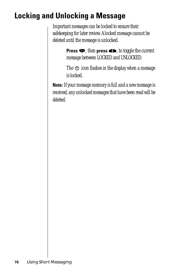 70 Using Short MessagingLocking and Unlocking a MessageImportant messages can be locked to ensure their safekeeping for later review. A locked message cannot be deleted until the message is unlocked. Press ƒ, then press ﬁ, to toggle the current message between LOCKED and UNLOCKED. The   icon ﬂashes in the display when a message is locked.Note: If your message memory is full and a new message is received, any unlocked messages that have been read will be deleted.