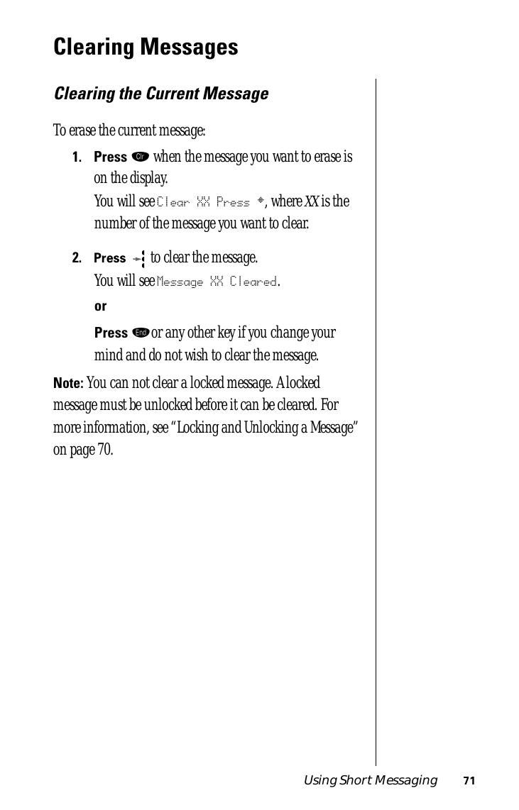 Using Short Messaging 71Clearing MessagesClearing the Current MessageTo erase the current message:1.Press Ç when the message you want to erase is on the display.You will see Clear XX Press §, where XX is the number of the message you want to clear.2.Press  to clear the message.You will see Message XX Cleared.orPress ºor any other key if you change your mind and do not wish to clear the message. Note: You can not clear a locked message. A locked message must be unlocked before it can be cleared. For more information, see “Locking and Unlocking a Message” on page 70.