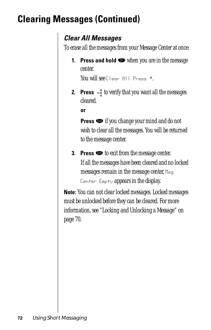 72 Using Short MessagingClearing Messages (Continued)Clear All MessagesTo erase all the messages from your Message Center at once:1.Press and hold Ç when you are in the message center.You will see Clear All Press §.2.Press  to verify that you want all the messages cleared.orPress º if you change your mind and do not wish to clear all the messages. You will be returned to the message center.3.Press º to exit from the message center.If all the messages have been cleared and no locked messages remain in the message center, Msg Center Empty appears in the display. Note: You can not clear locked messages. Locked messages must be unlocked before they can be cleared. For more information, see “Locking and Unlocking a Message” on page 70.