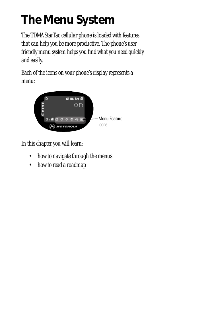 The Menu SystemThe TDMA StarTac cellular phone is loaded with features that can help you be more productive. The phone’s user-friendly menu system helps you ﬁnd what you need quickly and easily.Each of the icons on your phone’s display represents a menu:In this chapter you will learn:• how to navigate through the menus• how to read a roadmaponDMenu Feature Icons