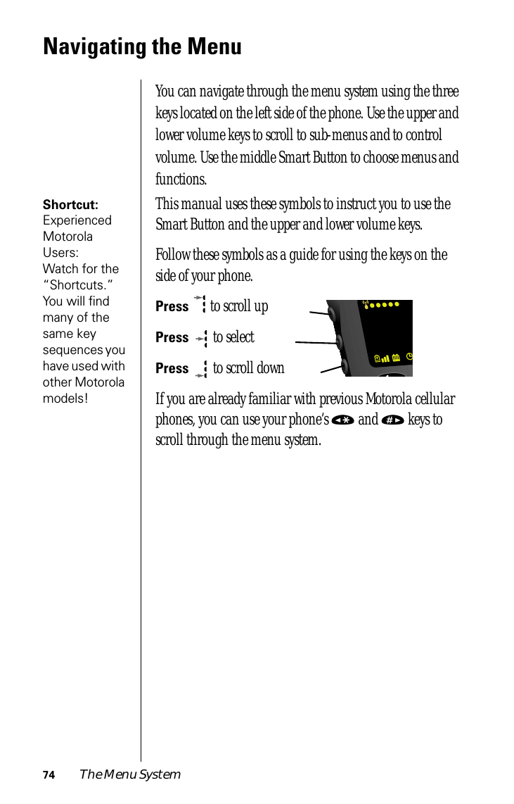 74 The Menu SystemNavigating the MenuYou can navigate through the menu system using the three keys located on the left side of the phone. Use the upper and lower volume keys to scroll to sub-menus and to control volume. Use the middle Smart Button to choose menus and functions.Shortcut: Experienced Motorola Users: Watch for the “Shortcuts.” You will ﬁnd many of the same key sequences you have used with other Motorola models!This manual uses these symbols to instruct you to use the Smart Button and the upper and lower volume keys.Follow these symbols as a guide for using the keys on the side of your phone.Press  to scroll upPress  to selectPress  to scroll downIf you are already familiar with previous Motorola cellular phones, you can use your phone’s « and » keys to scroll through the menu system.