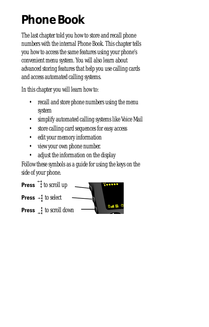 Phone BookThe last chapter told you how to store and recall phone numbers with the internal Phone Book. This chapter tells you how to access the same features using your phone’s convenient menu system. You will also learn about advanced storing features that help you use calling cards and access automated calling systems.In this chapter you will learn how to:• recall and store phone numbers using the menu system• simplify automated calling systems like Voice Mail• store calling card sequences for easy access• edit your memory information• view your own phone number.• adjust the information on the displayFollow these symbols as a guide for using the keys on the side of your phone.Press  to scroll upPress  to selectPress  to scroll down