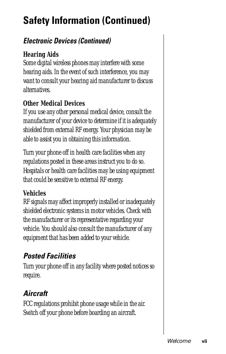  Welcome vii Safety Information (Continued) Electronic Devices (Continued) Hearing Aids Some digital wireless phones may interfere with some hearing aids. In the event of such interference, you may want to consult your hearing aid manufacturer to discuss alternatives. Other Medical Devices If you use any other personal medical device, consult the manufacturer of your device to determine if it is adequately shielded from external RF energy. Your physician may be able to assist you in obtaining this information.Turn your phone off in health care facilities when any regulations posted in these areas instruct you to do so. Hospitals or health care facilities may be using equipment that could be sensitive to external RF energy. Vehicles RF signals may affect improperly installed or inadequately shielded electronic systems in motor vehicles. Check with the manufacturer or its representative regarding your vehicle. You should also consult the manufacturer of any equipment that has been added to your vehicle. Posted Facilities Turn your phone off in any facility where posted notices so require. Aircraft FCC regulations prohibit phone usage while in the air. Switch off your phone before boarding an aircraft.