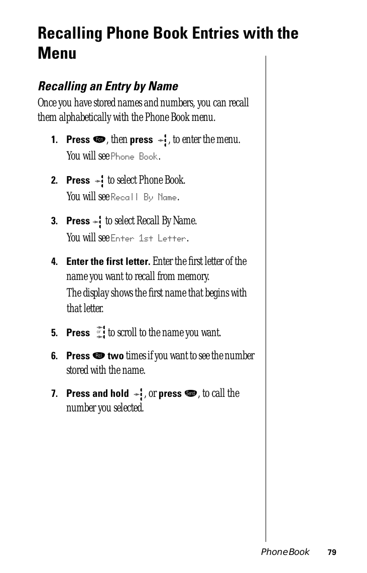 Phone Book 79Recalling Phone Book Entries with the MenuRecalling an Entry by NameOnce you have stored names and numbers, you can recall them alphabetically with the Phone Book menu.1.Press ƒ, then press  , to enter the menu.You will see Phone Book.2.Press   to select Phone Book.You will see Recall By Name.3.Press  to select Recall By Name.You will see Enter 1st Letter.4.Enter the first letter. Enter the ﬁrst letter of the name you want to recall from memory. The display shows the ﬁrst name that begins with that letter.5.Press  to scroll to the name you want.6.Press ‰ two times if you want to see the number stored with the name.7.Press and hold  , or press æ, to call the number you selected.or