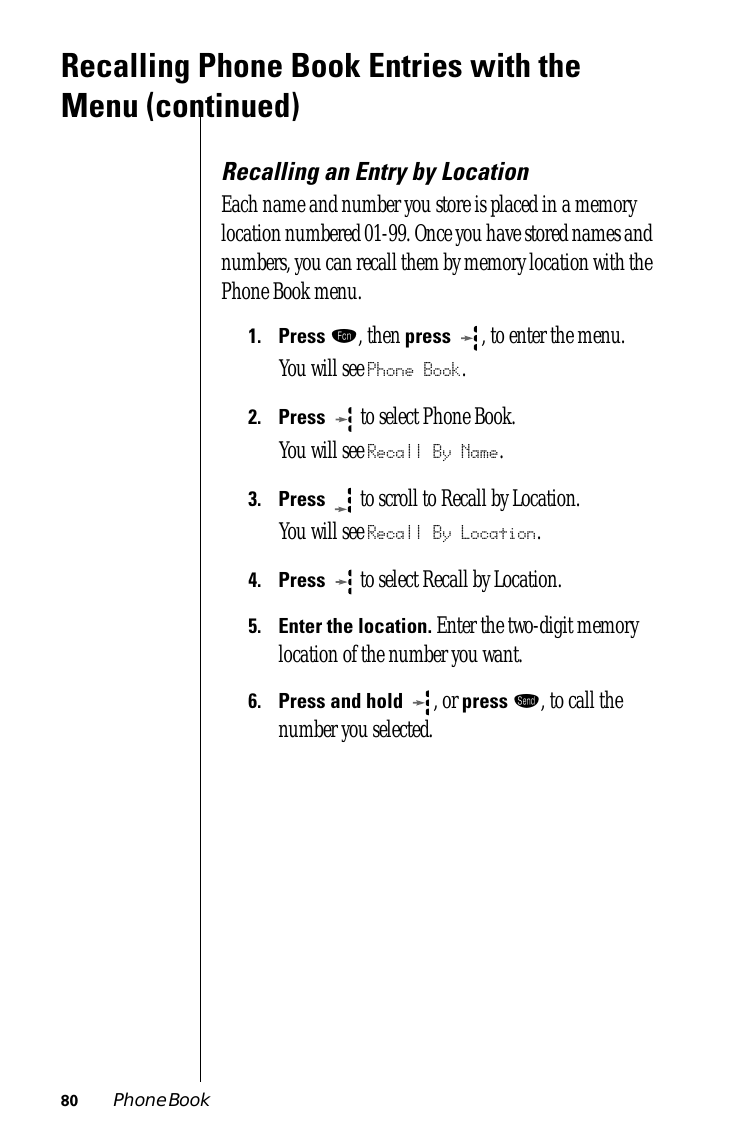 80 Phone BookRecalling Phone Book Entries with the Menu (continued)Recalling an Entry by LocationEach name and number you store is placed in a memory location numbered 01-99. Once you have stored names and numbers, you can recall them by memory location with the Phone Book menu.1.Press ƒ, then press  , to enter the menu.You will see Phone Book.2.Press   to select Phone Book.You will see Recall By Name.3.Press  to scroll to Recall by Location. You will see Recall By Location.4.Press  to select Recall by Location. 5.Enter the location. Enter the two-digit memory location of the number you want. 6.Press and hold  , or press æ, to call the number you selected. 