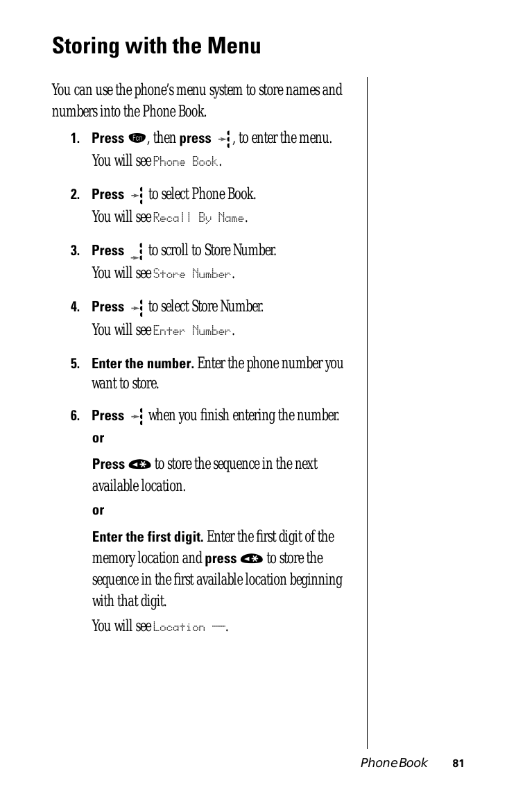 Phone Book 81Storing with the MenuYou can use the phone’s menu system to store names and numbers into the Phone Book.1.Press ƒ, then press  , to enter the menu.You will see Phone Book.2.Press   to select Phone Book.You will see Recall By Name.3.Press  to scroll to Store Number. You will see Store Number.4.Press  to select Store Number.You will see Enter Number.5.Enter the number. Enter the phone number you want to store.6.Press  when you ﬁnish entering the number.orPress « to store the sequence in the next available location.orEnter the first digit. Enter the ﬁrst digit of the memory location and press « to store the sequence in the ﬁrst available location beginning with that digit.You will see Location __.