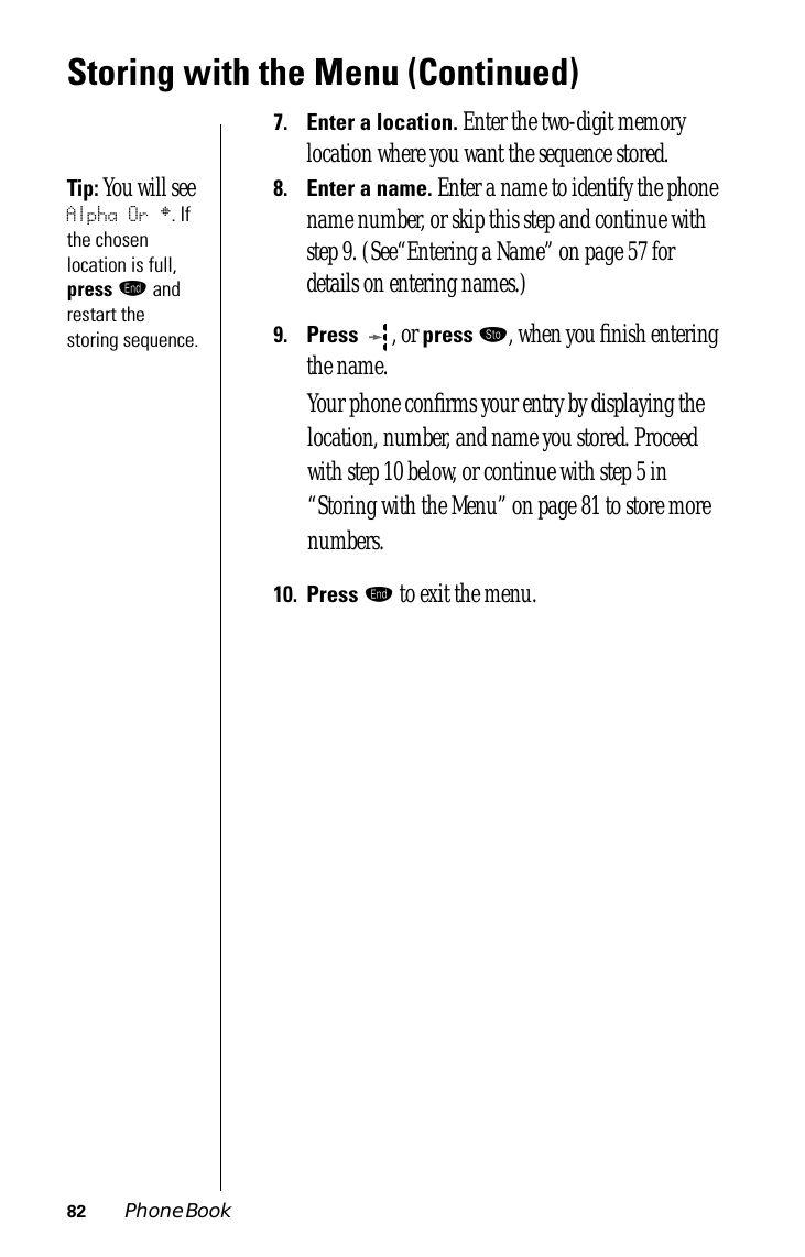 82 Phone BookStoring with the Menu (Continued)7.Enter a location. Enter the two-digit memory location where you want the sequence stored.Tip: You will see Alpha Or §. If the chosen location is full, press º and restart the storing sequence.8.Enter a name. Enter a name to identify the phone name number, or skip this step and continue with step 9. (See“Entering a Name” on page 57 for details on entering names.)9.Press , or press ¬, when you ﬁnish entering the name. Your phone conﬁrms your entry by displaying the location, number, and name you stored. Proceed with step 10 below, or continue with step 5 in “Storing with the Menu” on page 81 to store more numbers.10.Press º to exit the menu.