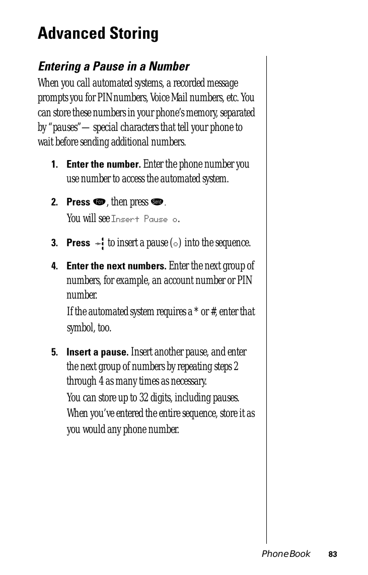 Phone Book 83Advanced StoringEntering a Pause in a NumberWhen you call automated systems, a recorded message prompts you for PIN numbers, Voice Mail numbers, etc. You can store these numbers in your phone’s memory, separated by “pauses”—special characters that tell your phone to wait before sending additional numbers.1.Enter the number. Enter the phone number you use number to access the automated system.2.Press ƒ, then press æ.You will see Insert Pause o.3.Press   to insert a pause (o) into the sequence.4.Enter the next numbers. Enter the next group of numbers, for example, an account number or PIN number.If the automated system requires a * or #, enter that symbol, too.5.Insert a pause. Insert another pause, and enter the next group of numbers by repeating steps 2 through 4 as many times as necessary. You can store up to 32 digits, including pauses. When you’ve entered the entire sequence, store it as you would any phone number.