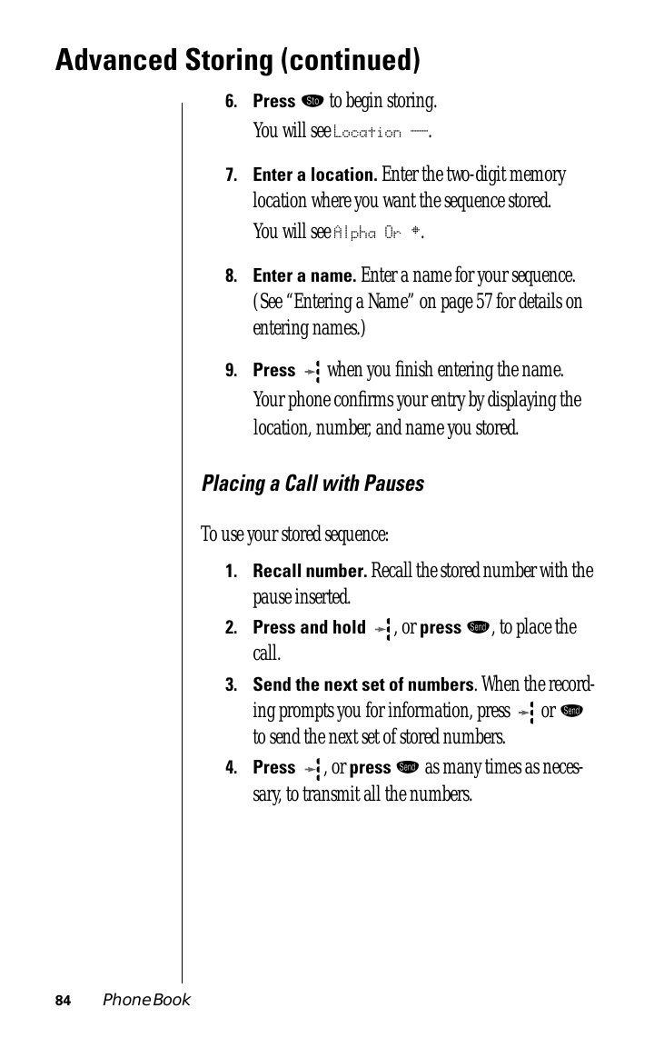 84 Phone BookAdvanced Storing (continued)6.Press ¬ to begin storing.You will see Location __.7.Enter a location. Enter the two-digit memory location where you want the sequence stored.You will see Alpha Or §.8.Enter a name. Enter a name for your sequence. (See “Entering a Name” on page 57 for details on entering names.) 9.Press  when you ﬁnish entering the name. Your phone conﬁrms your entry by displaying the location, number, and name you stored.Placing a Call with PausesTo use your stored sequence:1.Recall number. Recall the stored number with the pause inserted.2.Press and hold  , or press æ, to place the call.3.Send the next set of numbers. When the record-ing prompts you for information, press   or æ to send the next set of stored numbers. 4.Press  , or press æ as many times as neces-sary, to transmit all the numbers.