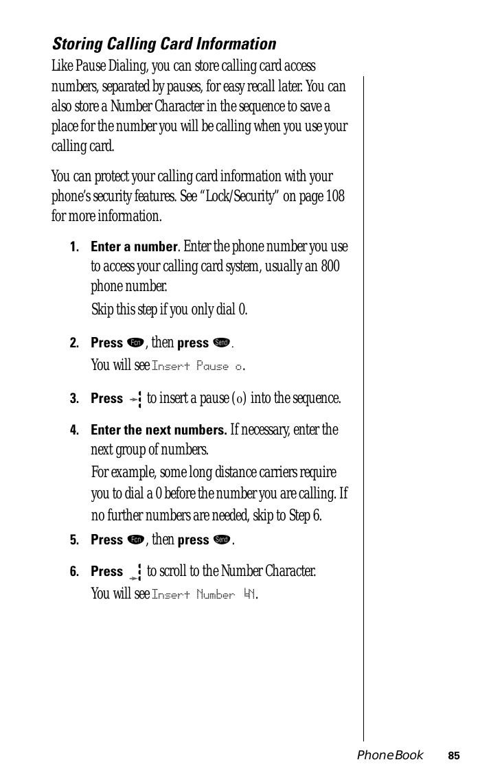 Phone Book 85Storing Calling Card InformationLike Pause Dialing, you can store calling card access numbers, separated by pauses, for easy recall later. You can also store a Number Character in the sequence to save a place for the number you will be calling when you use your calling card.You can protect your calling card information with your phone’s security features. See “Lock/Security” on page 108 for more information.1.Enter a number. Enter the phone number you use to access your calling card system, usually an 800 phone number. Skip this step if you only dial 0.2.Press ƒ, then press æ.You will see Insert Pause o.3.Press  to insert a pause (o) into the sequence.4.Enter the next numbers. If necessary, enter the next group of numbers.For example, some long distance carriers require you to dial a 0 before the number you are calling. If no further numbers are needed, skip to Step 6.5.Press ƒ, then press æ.6.Press  to scroll to the Number Character.You will see Insert Number ‘N.