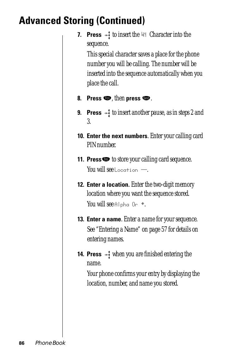 86 Phone BookAdvanced Storing (Continued)7.Press  to insert the ‘N Character into the sequence. This special character saves a place for the phone number you will be calling. The number will be inserted into the sequence automatically when you place the call.8.Press ƒ, then press æ.9.Press  to insert another pause, as in steps 2 and 3.10.Enter the next numbers. Enter your calling card PIN number.11.Press¬ to store your calling card sequence.You will see Location __.12.Enter a location. Enter the two-digit memory location where you want the sequence stored.You will see Alpha Or §.13.Enter a name. Enter a name for your sequence. See “Entering a Name” on page 57 for details on entering names.14.Press  when you are ﬁnished entering the name. Your phone conﬁrms your entry by displaying the location, number, and name you stored.