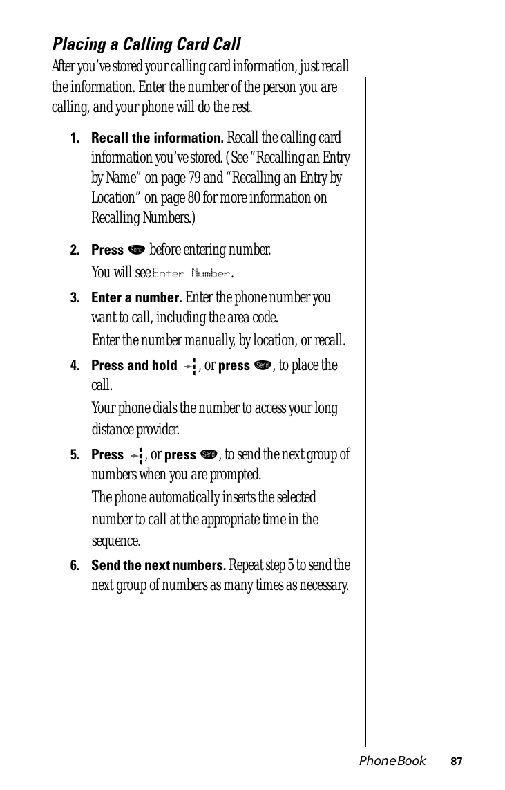 Phone Book 87Placing a Calling Card CallAfter you’ve stored your calling card information, just recall the information. Enter the number of the person you are calling, and your phone will do the rest.1.Recall the information. Recall the calling card information you’ve stored. (See “Recalling an Entry by Name” on page 79 and “Recalling an Entry by Location” on page 80 for more information on Recalling Numbers.)2.Press æ before entering number.You will see Enter Number.3.Enter a number. Enter the phone number you want to call, including the area code. Enter the number manually, by location, or recall.4.Press and hold  , or press æ, to place the call. Your phone dials the number to access your long distance provider.5.Press , or press æ, to send the next group of numbers when you are prompted. The phone automatically inserts the selected number to call at the appropriate time in the sequence.6.Send the next numbers. Repeat step 5 to send the next group of numbers as many times as necessary.