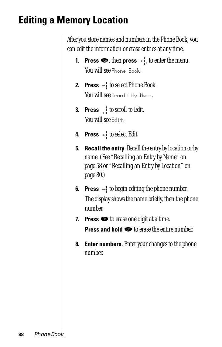 88 Phone BookEditing a Memory LocationAfter you store names and numbers in the Phone Book, you can edit the information or erase entries at any time.1.Press ƒ, then press  , to enter the menu.You will see Phone Book.2.Press   to select Phone Book.You will see Recall By Name.3.Press  to scroll to Edit. You will see Edit.4.Press  to select Edit. 5.Recall the entry. Recall the entry by location or by name. (See “Recalling an Entry by Name” on page 58 or “Recalling an Entry by Location” on page 80.)6.Press   to begin editing the phone number.The display shows the name brieﬂy, then the phone number.7.Press Ç to erase one digit at a time. Press and hold Ç to erase the entire number.8.Enter numbers. Enter your changes to the phone number.