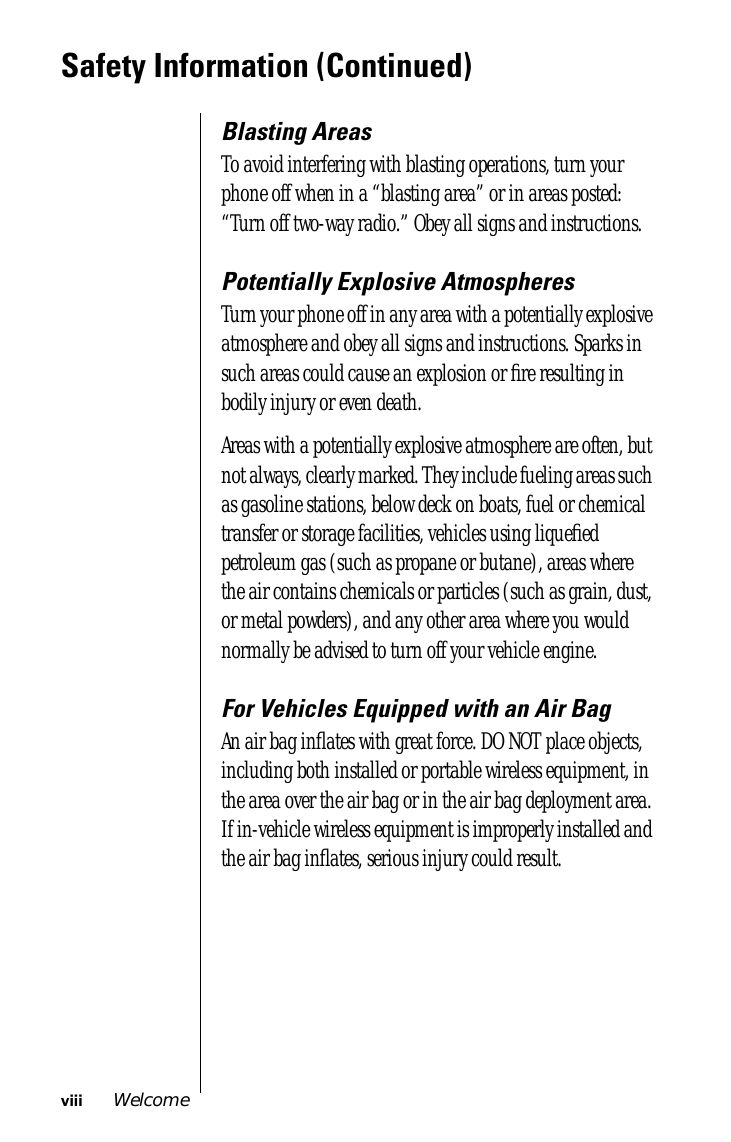  viii Welcome Safety Information (Continued) Blasting Areas To avoid interfering with blasting operations, turn your phone off when in a “blasting area” or in areas posted: “Turn off two-way radio.” Obey all signs and instructions. Potentially Explosive Atmospheres Turn your phone off in any area with a potentially explosive atmosphere and obey all signs and instructions. Sparks in such areas could cause an explosion or ﬁre resulting in bodily injury or even death.Areas with a potentially explosive atmosphere are often, but not always, clearly marked. They include fueling areas such as gasoline stations, below deck on boats, fuel or chemical transfer or storage facilities, vehicles using liqueﬁed petroleum gas (such as propane or butane), areas where the air contains chemicals or particles (such as grain, dust, or metal powders), and any other area where you would normally be advised to turn off your vehicle engine. For Vehicles Equipped with an Air Bag An air bag inﬂates with great force. DO NOT place objects, including both installed or portable wireless equipment, in the area over the air bag or in the air bag deployment area. If in-vehicle wireless equipment is improperly installed and the air bag inﬂates, serious injury could result.