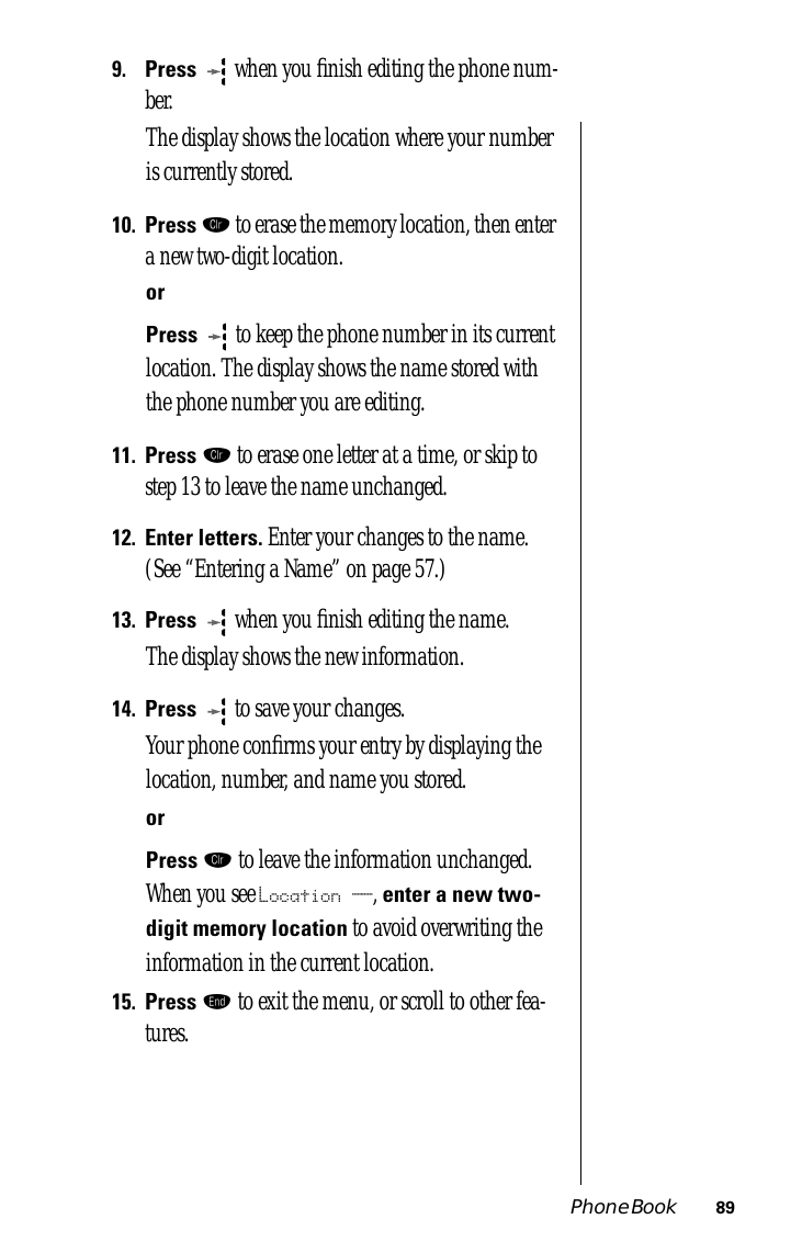 Phone Book 899.Press  when you ﬁnish editing the phone num-ber. The display shows the location where your number is currently stored.10.Press Ç to erase the memory location, then enter a new two-digit location.orPress  to keep the phone number in its current location. The display shows the name stored with the phone number you are editing.11.Press Ç to erase one letter at a time, or skip to step 13 to leave the name unchanged.12.Enter letters. Enter your changes to the name. (See “Entering a Name” on page 57.) 13.Press  when you ﬁnish editing the name. The display shows the new information. 14.Press  to save your changes. Your phone conﬁrms your entry by displaying the location, number, and name you stored.orPress Ç to leave the information unchanged. When you see Location __, enter a new two-digit memory location to avoid overwriting the information in the current location.15.Press º to exit the menu, or scroll to other fea-tures.