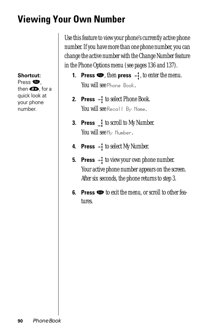 90 Phone BookViewing Your Own NumberUse this feature to view your phone’s currently active phone number. If you have more than one phone number, you can change the active number with the Change Number feature in the Phone Options menu (see pages 136 and 137).Shortcut: Press ‰, then », for a quick look at your phone number.1.Press ƒ, then press , to enter the menu.You will see Phone Book.2.Press   to select Phone Book.You will see Recall By Name.3.Press  to scroll to My Number. You will see My Number.4.Press  to select My Number. 5.Press  to view your own phone number.Your active phone number appears on the screen. After six seconds, the phone returns to step 3.6.Press º to exit the menu, or scroll to other fea-tures.