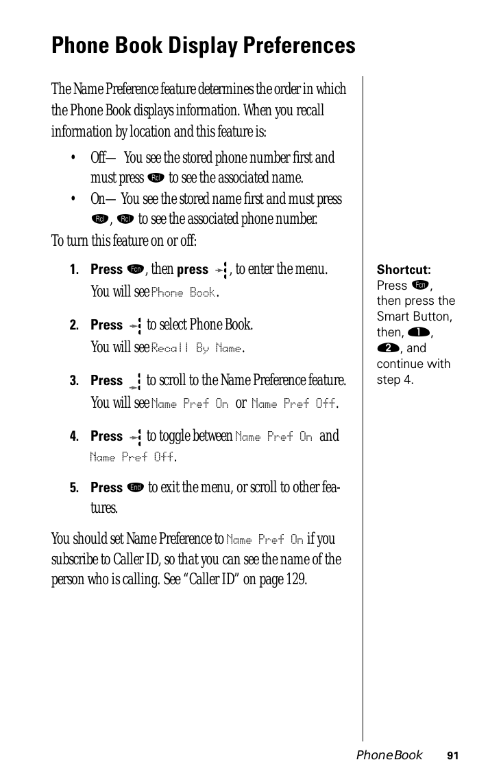 Phone Book 91Phone Book Display PreferencesThe Name Preference feature determines the order in which the Phone Book displays information. When you recall information by location and this feature is:• Off— You see the stored phone number ﬁrst and must press ‰ to see the associated name. • On—You see the stored name ﬁrst and must press ‰, ‰ to see the associated phone number.To turn this feature on or off:Shortcut: Press ƒ, then press the Smart Button, then, ⁄, ¤, and continue with step 4.1.Press ƒ, then press  , to enter the menu.You will see Phone Book.2.Press   to select Phone Book.You will see Recall By Name.3.Press  to scroll to the Name Preference feature. You will see Name Pref On or Name Pref Off.4.Press  to toggle between Name Pref On and Name Pref Off.5.Press º to exit the menu, or scroll to other fea-tures.You should set Name Preference to Name Pref On if you subscribe to Caller ID, so that you can see the name of the person who is calling. See “Caller ID” on page 129.