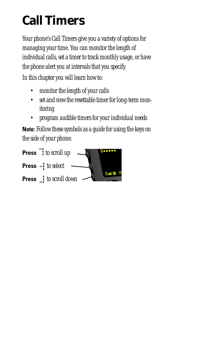 Call TimersYour phone’s Call Timers give you a variety of options for managing your time. You can monitor the length of individual calls, set a timer to track monthly usage, or have the phone alert you at intervals that you specify.In this chapter you will learn how to:• monitor the length of your calls• set and view the resettable timer for long-term mon-itoring• program audible timers for your individual needsNote: Follow these symbols as a guide for using the keys on the side of your phone.Press  to scroll upPress  to selectPress  to scroll down