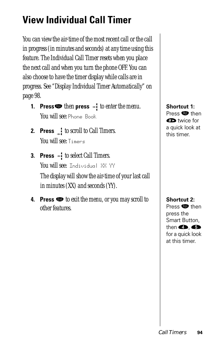 Call Timers 94View Individual Call TimerYou can view the air-time of the most recent call or the call in progress (in minutes and seconds) at any time using this feature. The Individual Call Timer resets when you place the next call and when you turn the phone OFF. You can also choose to have the timer display while calls are in progress. See “Display Individual Timer Automatically” on page 98.Shortcut 1: Press ‰ then » twice for a quick look at this timer.1.Pressƒ then press   to enter the menu.You will see: Phone Book2.Press  to scroll to Call Timers.You will see: Timers3.Press   to select Call Timers. You will see: Individual XX YYThe display will show the air-time of your last call in minutes (XX) and seconds (YY).Shortcut 2: Press ƒ then press the Smart Button, then ›, ﬁ for a quick look at this timer.4.Press º to exit the menu, or you may scroll to other features.