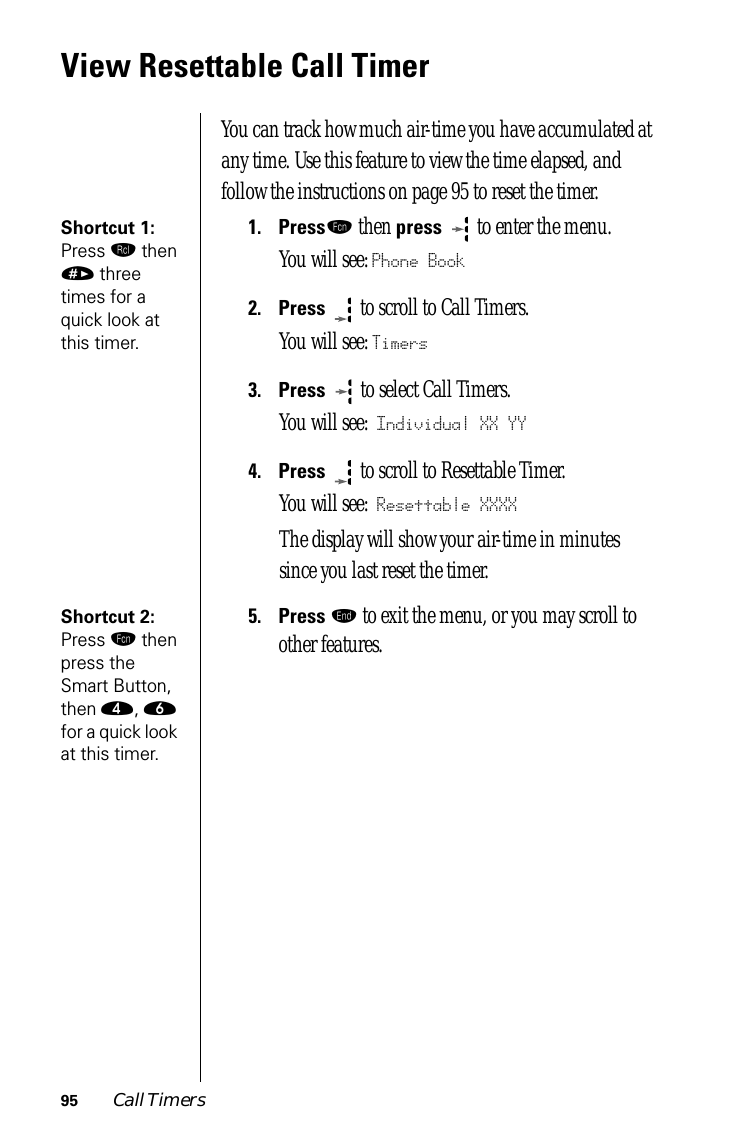 95 Call TimersView Resettable Call TimerYou can track how much air-time you have accumulated at any time. Use this feature to view the time elapsed, and follow the instructions on page 95 to reset the timer.Shortcut 1: Press ‰ then » three times for a quick look at this timer.1.Pressƒ then press   to enter the menu.You will see: Phone Book2.Press  to scroll to Call Timers.You will see: Timers3.Press   to select Call Timers. You will see: Individual XX YY4.Press  to scroll to Resettable Timer. You will see: Resettable XXXXThe display will show your air-time in minutes since you last reset the timer.Shortcut 2: Press ƒ then press the Smart Button, then ›, ﬂ for a quick look at this timer.5.Press º to exit the menu, or you may scroll to other features.