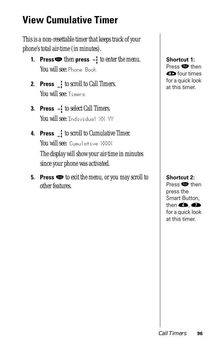 Call Timers 96View Cumulative TimerThis is a non-resettable timer that keeps track of your phone’s total air-time (in minutes). Shortcut 1: Press ‰ then » four times for a quick look at this timer.1.Pressƒ then press   to enter the menu.You will see: Phone Book2.Press  to scroll to Call Timers.You will see: Timers3.Press   to select Call Timers. You will see: Individual XX YY4.Press  to scroll to Cumulative Timer. You will see: Cumulative XXXXThe display will show your air-time in minutes since your phone was activated.Shortcut 2: Press ƒ then press the Smart Button, then ›, ‡ for a quick look at this timer.5.Press º to exit the menu, or you may scroll to other features.