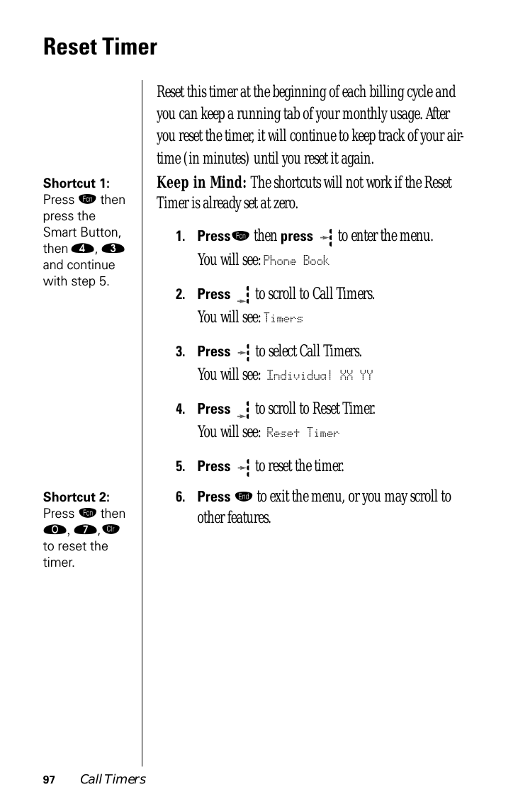 97 Call TimersReset TimerReset this timer at the beginning of each billing cycle and you can keep a running tab of your monthly usage. After you reset the timer, it will continue to keep track of your air-time (in minutes) until you reset it again.Shortcut 1: Press ƒ then press the Smart Button, then ›, ‹ and continue with step 5.Keep in Mind: The shortcuts will not work if the Reset Timer is already set at zero.1.Pressƒ then press   to enter the menu.You will see: Phone Book2.Press  to scroll to Call Timers.You will see: Timers3.Press   to select Call Timers. You will see: Individual XX YY4.Press  to scroll to Reset Timer. You will see: Reset Timer5.Press  to reset the timer.Shortcut 2: Press ƒ then ‚, ‡,Ç to reset the timer.6.Press º to exit the menu, or you may scroll to other features.