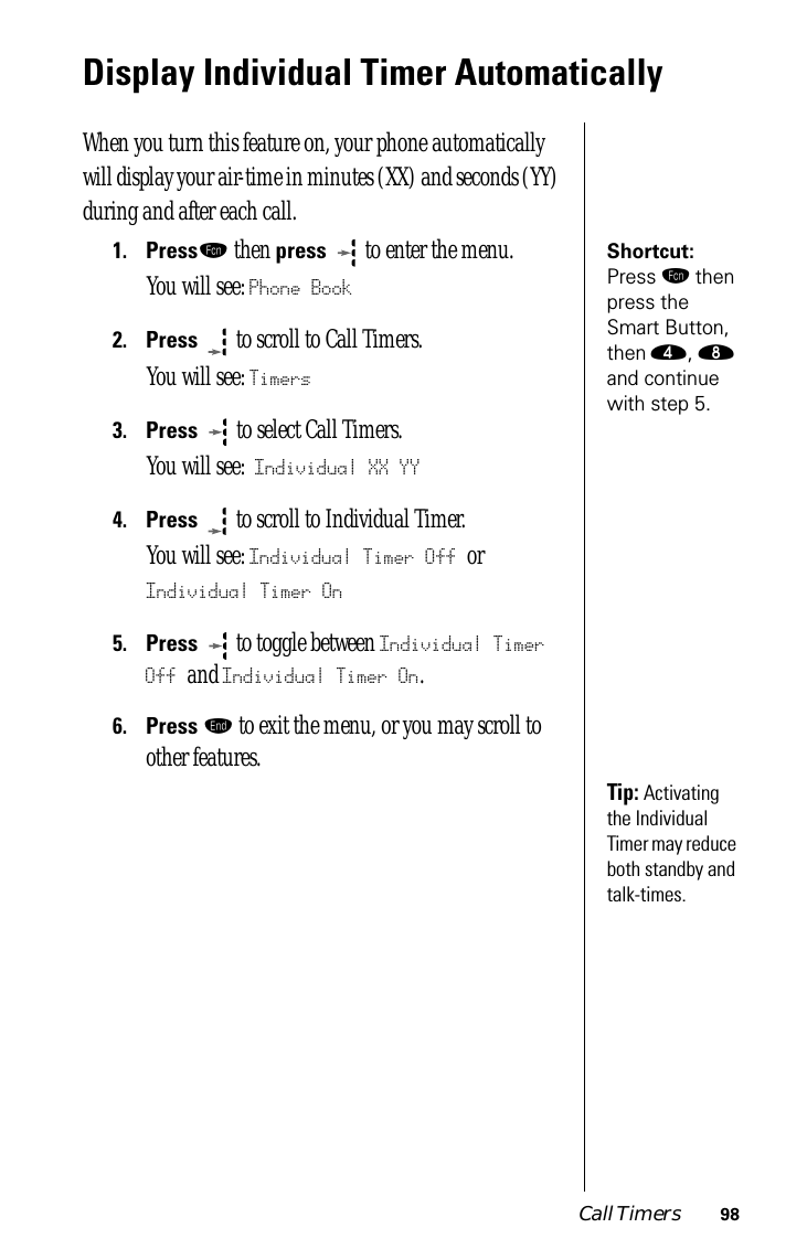 Call Timers 98Display Individual Timer Automatically When you turn this feature on, your phone automatically will display your air-time in minutes (XX) and seconds (YY) during and after each call.Shortcut: Press ƒ then press the Smart Button, then ›, † and continue with step 5.1.Pressƒ then press   to enter the menu.You will see: Phone Book2.Press  to scroll to Call Timers.You will see: Timers3.Press   to select Call Timers. You will see: Individual XX YY4.Press  to scroll to Individual Timer. You will see: Individual Timer Off or Individual Timer On5.Press  to toggle between Individual Timer Off and Individual Timer On.6.Press º to exit the menu, or you may scroll to other features.Tip: Activating the Individual Timer may reduce both standby and talk-times.