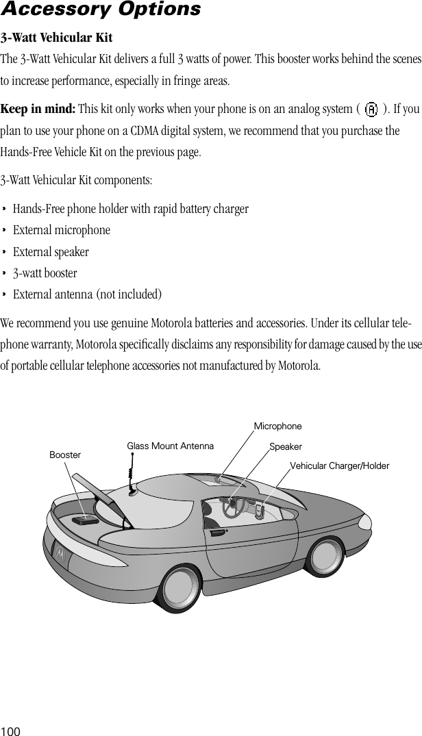 100Accessory Options3-Watt Vehicular KitThe 3-Watt Vehicular Kit delivers a full 3 watts of power. This booster works behind the scenes to increase performance, especially in fringe areas.Keep in mind: This kit only works when your phone is on an analog system (   ). If you plan to use your phone on a CDMA digital system, we recommend that you purchase the Hands-Free Vehicle Kit on the previous page.3-Watt Vehicular Kit components:•Hands-Free phone holder with rapid battery charger•External microphone•External speaker•3-watt booster•External antenna (not included)We recommend you use genuine Motorola batteries and accessories. Under its cellular tele-phone warranty, Motorola speciﬁcally disclaims any responsibility for damage caused by the use of portable cellular telephone accessories not manufactured by Motorola.Vehicular Charger/HolderMicrophoneSpeakerGlass Mount Antenna      Booster 