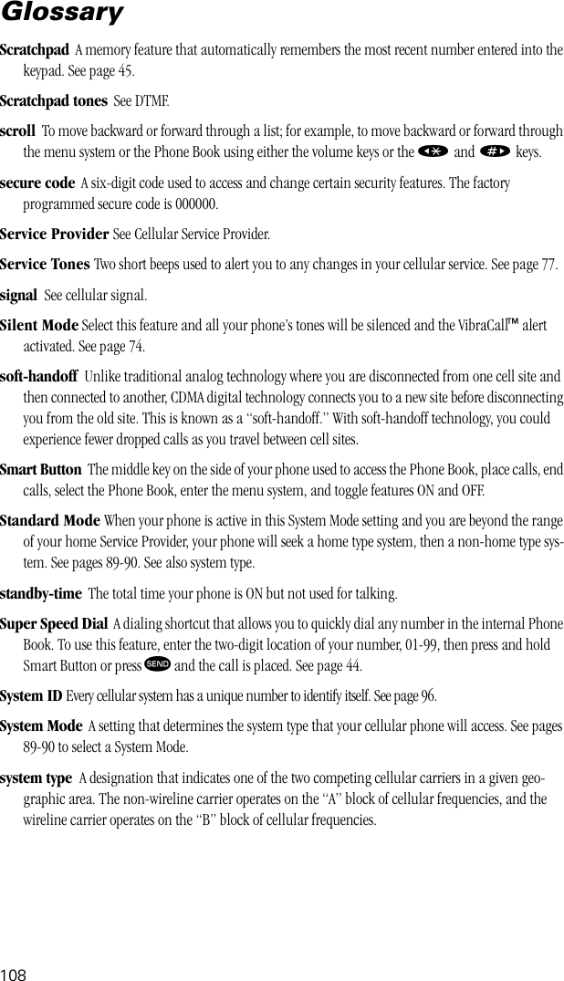108GlossaryScratchpad  A memory feature that automatically remembers the most recent number entered into the keypad. See page 45.Scratchpad tones  See DTMF.scroll  To move backward or forward through a list; for example, to move backward or forward through the menu system or the Phone Book using either the volume keys or the « and » keys.secure code  A six-digit code used to access and change certain security features. The factory programmed secure code is 000000.Service Provider See Cellular Service Provider.Service Tones Two short beeps used to alert you to any changes in your cellular service. See page 77.signal  See cellular signal.Silent Mode Select this feature and all your phone’s tones will be silenced and the VibraCall™ alert activated. See page 74.soft-handoff  Unlike traditional analog technology where you are disconnected from one cell site and then connected to another, CDMA digital technology connects you to a new site before disconnecting you from the old site. This is known as a “soft-handoff.” With soft-handoff technology, you could experience fewer dropped calls as you travel between cell sites.Smart Button  The middle key on the side of your phone used to access the Phone Book, place calls, end calls, select the Phone Book, enter the menu system, and toggle features ON and OFF.Standard Mode When your phone is active in this System Mode setting and you are beyond the range of your home Service Provider, your phone will seek a home type system, then a non-home type sys-tem. See pages 89-90. See also system type.standby-time  The total time your phone is ON but not used for talking.Super Speed Dial  A dialing shortcut that allows you to quickly dial any number in the internal Phone Book. To use this feature, enter the two-digit location of your number, 01-99, then press and hold Smart Button or press æ and the call is placed. See page 44.System ID Every cellular system has a unique number to identify itself. See page 96.System Mode  A setting that determines the system type that your cellular phone will access. See pages 89-90 to select a System Mode.system type  A designation that indicates one of the two competing cellular carriers in a given geo-graphic area. The non-wireline carrier operates on the “A” block of cellular frequencies, and the wireline carrier operates on the “B” block of cellular frequencies.