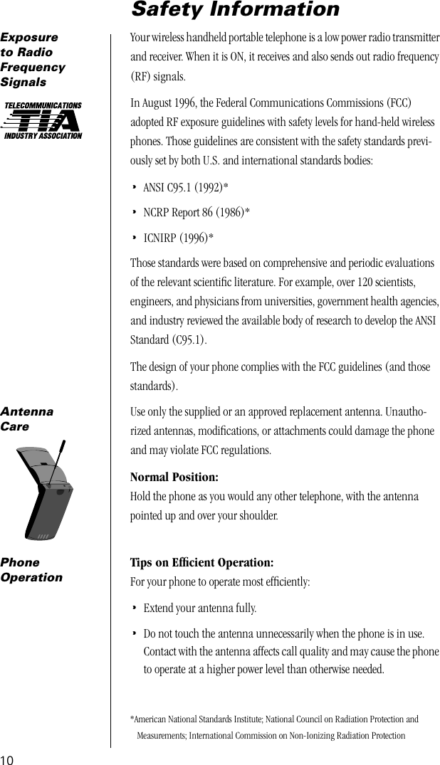  10 Safety Information Exposure to Radio Frequency Signals Your wireless handheld portable telephone is a low power radio transmitter and receiver. When it is ON, it receives and also sends out radio frequency (RF) signals. In August 1996, the Federal Communications Commissions (FCC) adopted RF exposure guidelines with safety levels for hand-held wireless phones. Those guidelines are consistent with the safety standards previ-ously set by both U.S. and international standards bodies: • ANSI C95.1 (1992)* • NCRP Report 86 (1986)* • ICNIRP (1996)*Those standards were based on comprehensive and periodic evaluations of the relevant scientiﬁc literature. For example, over 120 scientists, engineers, and physicians from universities, government health agencies, and industry reviewed the available body of research to develop the ANSI Standard (C95.1).The design of your phone complies with the FCC guidelines (and those standards). *American National Standards Institute; National Council on Radiation Protection and Measurements; International Commission on Non-Ionizing Radiation Protection Antenna Care Use only the supplied or an approved replacement antenna. Unautho-rized antennas, modiﬁcations, or attachments could damage the phone and may violate FCC regulations. Normal Position: Hold the phone as you would any other telephone, with the antenna pointed up and over your shoulder. PhoneOperation Tips on Efﬁcient Operation: For your phone to operate most efﬁciently: • Extend your antenna fully. • Do not touch the antenna unnecessarily when the phone is in use. Contact with the antenna affects call quality and may cause the phone to operate at a higher power level than otherwise needed.