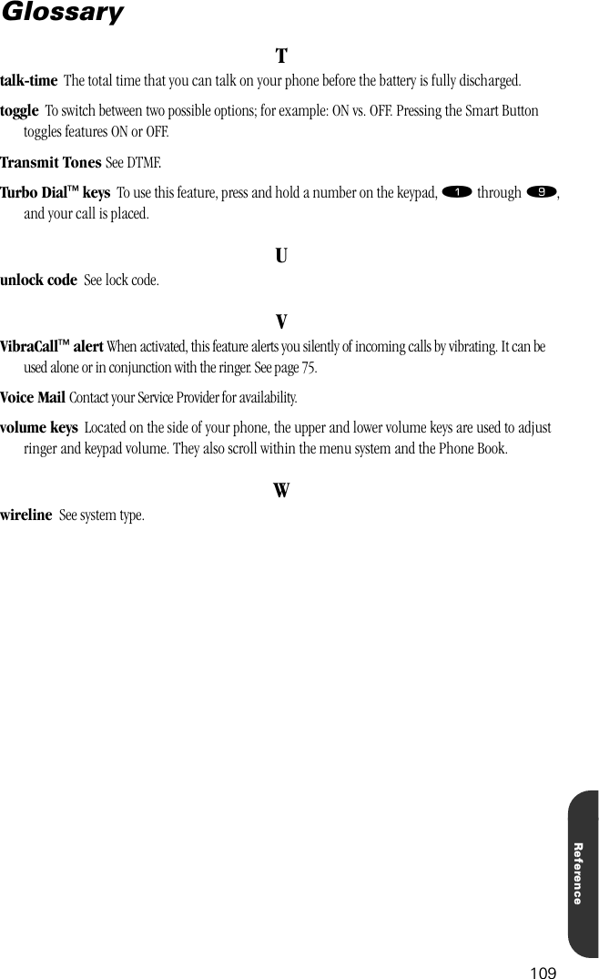 109ReferenceGlossaryTtalk-time  The total time that you can talk on your phone before the battery is fully discharged.toggle  To switch between two possible options; for example: ON vs. OFF. Pressing the Smart Button toggles features ON or OFF.Transmit Tones See DTMF.Turbo Dial™ keys  To use this feature, press and hold a number on the keypad, ⁄ through ·, and your call is placed.Uunlock code  See lock code.VVibraCall™ alert When activated, this feature alerts you silently of incoming calls by vibrating. It can be used alone or in conjunction with the ringer. See page 75.Voice Mail Contact your Service Provider for availability.volume keys  Located on the side of your phone, the upper and lower volume keys are used to adjust ringer and keypad volume. They also scroll within the menu system and the Phone Book.Wwireline  See system type.
