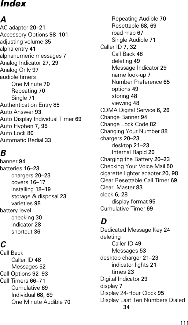 111AAC adapter 20–21Accessory Options 98–101adjusting volume 35alpha entry 41alphanumeric messages 7Analog Indicator 27, 29Analog Only 97audible timersOne Minute 70Repeating 70Single 71Authentication Entry 85Auto Answer 93Auto Display Individual Timer 69Auto Hyphen 7, 95Auto Lock 80Automatic Redial 33Bbanner 94batteries 16–23chargers 20–23covers 16–17installing 18–19storage &amp; disposal 23varieties 98battery levelchecking 30indicator 28shortcut 36CCall BackCaller ID 48Messages 52Call Options 92–93Call Timers 66–71Cumulative 69Individual 68, 69One Minute Audible 70Repeating Audible 70Resettable 68, 69road map 67Single Audible 71Caller ID 7, 32Call Back 48deleting 49Message Indicator 29name look-up 7Number Preference 65options 49storing 48viewing 48CDMA Digital Service 6, 26Change Banner 94Change Lock Code 82Changing Your Number 88chargers 20–23desktop 21–23Internal Rapid 20Charging the Battery 20–23Checking Your Voice Mail 50cigarette lighter adapter 20, 98Clear Resettable Call Timer 69Clear, Master 83clock 6, 28display format 95Cumulative Timer 69DDedicated Message Key 24deletingCaller ID 49Messages 53desktop charger 21–23indicator lights 21times 23Digital Indicator 29display 7Display 24-Hour Clock 95Display Last Ten Numbers Dialed 34Index