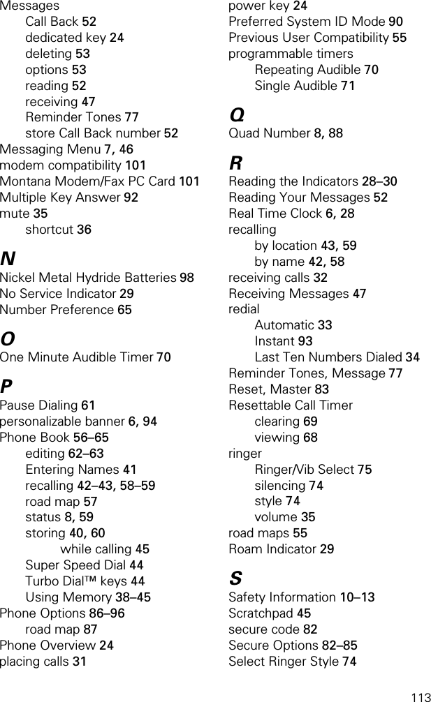 113MessagesCall Back 52dedicated key 24deleting 53options 53reading 52receiving 47Reminder Tones 77store Call Back number 52Messaging Menu 7, 46modem compatibility 101Montana Modem/Fax PC Card 101Multiple Key Answer 92mute 35shortcut 36NNickel Metal Hydride Batteries 98No Service Indicator 29Number Preference 65OOne Minute Audible Timer 70PPause Dialing 61personalizable banner 6, 94Phone Book 56–65editing 62–63Entering Names 41recalling 42–43, 58–59road map 57status 8, 59storing 40, 60while calling 45Super Speed Dial 44Turbo Dial™ keys 44Using Memory 38–45Phone Options 86–96road map 87Phone Overview 24placing calls 31power key 24Preferred System ID Mode 90Previous User Compatibility 55programmable timersRepeating Audible 70Single Audible 71QQuad Number 8, 88RReading the Indicators 28–30Reading Your Messages 52Real Time Clock 6, 28recallingby location 43, 59by name 42, 58receiving calls 32Receiving Messages 47redialAutomatic 33Instant 93Last Ten Numbers Dialed 34Reminder Tones, Message 77Reset, Master 83Resettable Call Timerclearing 69viewing 68ringerRinger/Vib Select 75silencing 74style 74volume 35road maps 55Roam Indicator 29SSafety Information 10–13Scratchpad 45secure code 82Secure Options 82–85Select Ringer Style 74