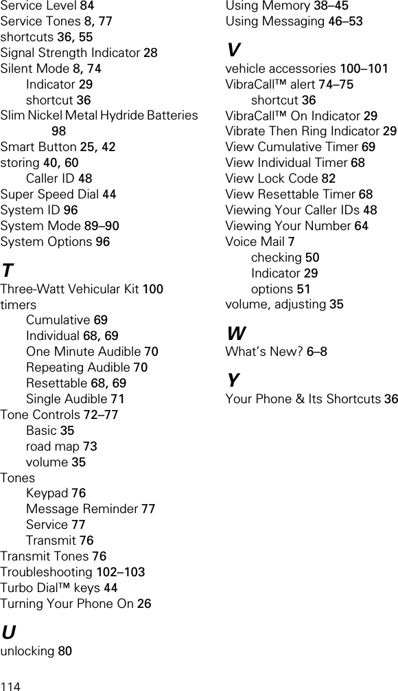 114Service Level 84Service Tones 8, 77shortcuts 36, 55Signal Strength Indicator 28Silent Mode 8, 74Indicator 29shortcut 36Slim Nickel Metal Hydride Batteries 98Smart Button 25, 42storing 40, 60Caller ID 48Super Speed Dial 44System ID 96System Mode 89–90System Options 96TThree-Watt Vehicular Kit 100timersCumulative 69Individual 68, 69One Minute Audible 70Repeating Audible 70Resettable 68, 69Single Audible 71Tone Controls 72–77Basic 35road map 73volume 35TonesKeypad 76Message Reminder 77Service 77Transmit 76Transmit Tones 76Troubleshooting 102–103Turbo Dial™ keys 44Turning Your Phone On 26Uunlocking 80Using Memory 38–45Using Messaging 46–53Vvehicle accessories 100–101VibraCall™ alert 74–75shortcut 36VibraCall™ On Indicator 29Vibrate Then Ring Indicator 29View Cumulative Timer 69View Individual Timer 68View Lock Code 82View Resettable Timer 68Viewing Your Caller IDs 48Viewing Your Number 64Voice Mail 7checking 50Indicator 29options 51volume, adjusting 35WWhat’s New? 6–8YYour Phone &amp; Its Shortcuts 36