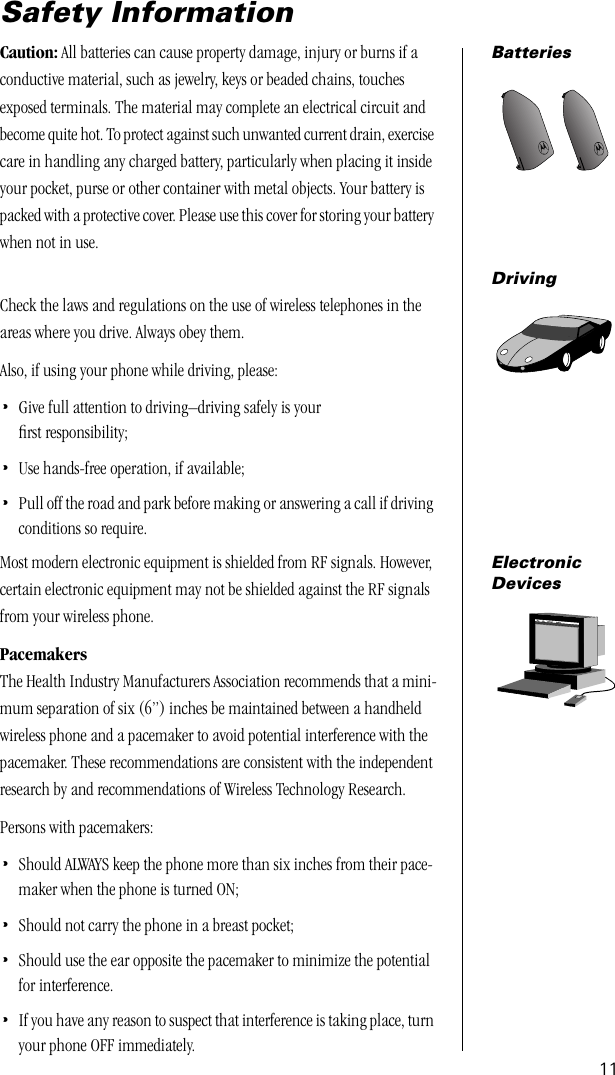  11 Safety Information Batteries Caution:  All batteries can cause property damage, injury or burns if a conductive material, such as jewelry, keys or beaded chains, touches exposed terminals. The material may complete an electrical circuit and become quite hot. To protect against such unwanted current drain, exercise care in handling any charged battery, particularly when placing it inside your pocket, purse or other container with metal objects. Your battery is packed with a protective cover. Please use this cover for storing your battery when not in use. Driving Check the laws and regulations on the use of wireless telephones in the areas where you drive. Always obey them. Also, if using your phone while driving, please: • Give full attention to driving–driving safely is your ﬁrst responsibility; • Use hands-free operation, if available; •Pull off the road and park before making or answering a call if driving conditions so require.ElectronicDevicesMost modern electronic equipment is shielded from RF signals. However, certain electronic equipment may not be shielded against the RF signals from your wireless phone.PacemakersThe Health Industry Manufacturers Association recommends that a mini-mum separation of six (6”) inches be maintained between a handheld wireless phone and a pacemaker to avoid potential interference with the pacemaker. These recommendations are consistent with the independent research by and recommendations of Wireless Technology Research.Persons with pacemakers:•Should ALWAYS keep the phone more than six inches from their pace-maker when the phone is turned ON;•Should not carry the phone in a breast pocket;•Should use the ear opposite the pacemaker to minimize the potential for interference.•If you have any reason to suspect that interference is taking place, turn your phone OFF immediately.