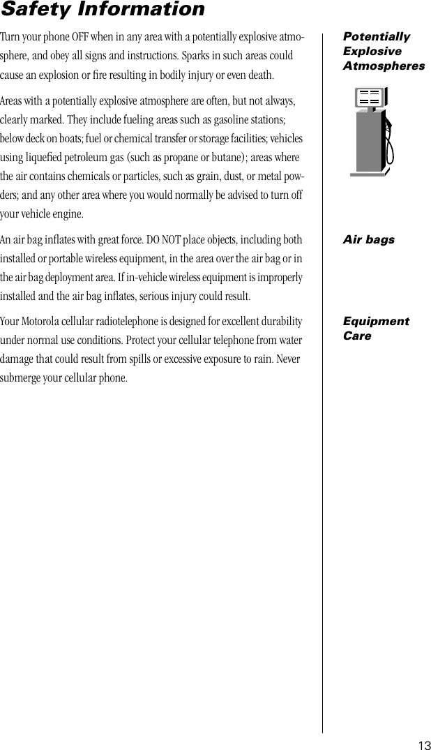 13Safety InformationPotentially Explosive AtmospheresTurn your phone OFF when in any area with a potentially explosive atmo-sphere, and obey all signs and instructions. Sparks in such areas could cause an explosion or ﬁre resulting in bodily injury or even death.Areas with a potentially explosive atmosphere are often, but not always, clearly marked. They include fueling areas such as gasoline stations; below deck on boats; fuel or chemical transfer or storage facilities; vehicles using liqueﬁed petroleum gas (such as propane or butane); areas where the air contains chemicals or particles, such as grain, dust, or metal pow-ders; and any other area where you would normally be advised to turn off your vehicle engine.Air bagsAn air bag inﬂates with great force. DO NOT place objects, including both installed or portable wireless equipment, in the area over the air bag or in the air bag deployment area. If in-vehicle wireless equipment is improperly installed and the air bag inﬂates, serious injury could result.Equipment CareYour Motorola cellular radiotelephone is designed for excellent durability under normal use conditions. Protect your cellular telephone from water damage that could result from spills or excessive exposure to rain. Never submerge your cellular phone.