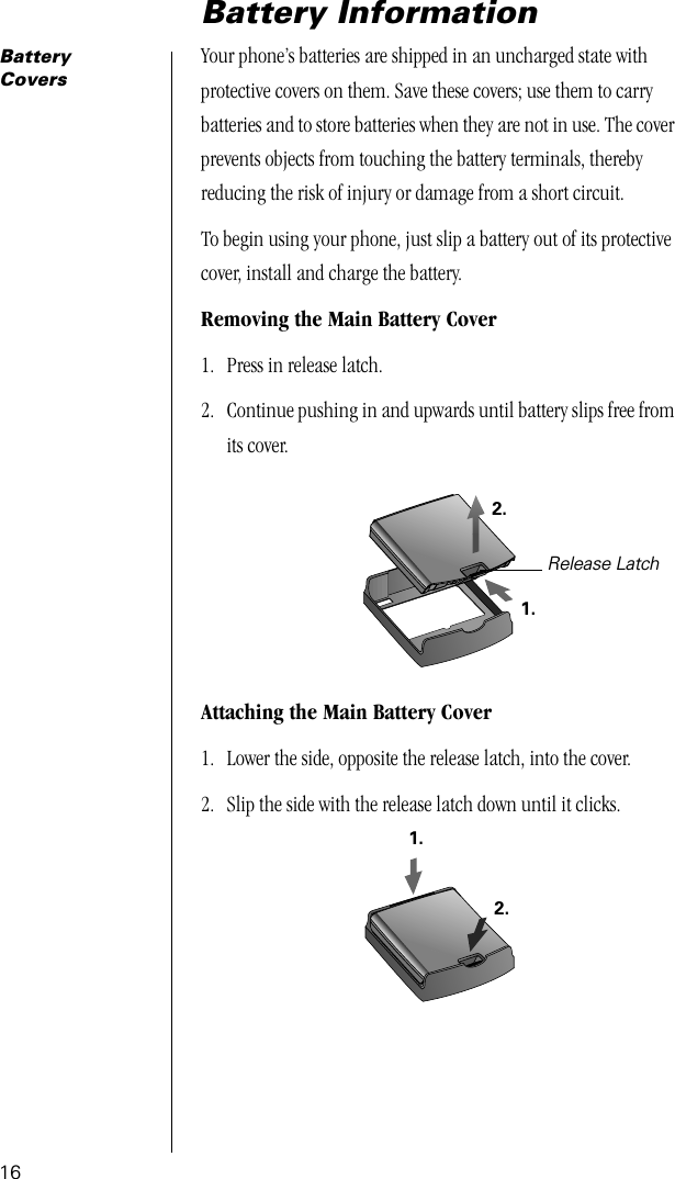 16Battery InformationBattery CoversYour phone’s batteries are shipped in an uncharged state with protective covers on them. Save these covers; use them to carry batteries and to store batteries when they are not in use. The cover prevents objects from touching the battery terminals, thereby reducing the risk of injury or damage from a short circuit.To begin using your phone, just slip a battery out of its protective cover, install and charge the battery.Removing the Main Battery Cover1. Press in release latch.2. Continue pushing in and upwards until battery slips free from its cover.Attaching the Main Battery Cover1. Lower the side, opposite the release latch, into the cover.2. Slip the side with the release latch down until it clicks. Release Latch1.2.1.2.