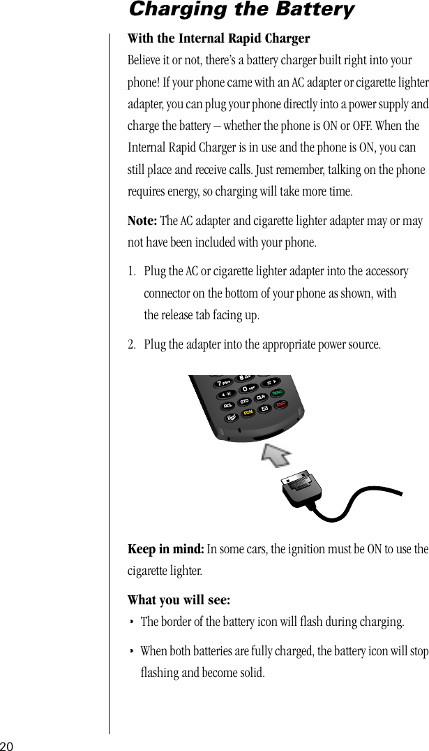 20Charging the BatteryWith the Internal Rapid Charger Believe it or not, there’s a battery charger built right into your phone! If your phone came with an AC adapter or cigarette lighter adapter, you can plug your phone directly into a power supply and charge the battery – whether the phone is ON or OFF. When the Internal Rapid Charger is in use and the phone is ON, you can still place and receive calls. Just remember, talking on the phone requires energy, so charging will take more time.Note: The AC adapter and cigarette lighter adapter may or may not have been included with your phone.1. Plug the AC or cigarette lighter adapter into the accessory connector on the bottom of your phone as shown, with the release tab facing up.2. Plug the adapter into the appropriate power source.Keep in mind: In some cars, the ignition must be ON to use the cigarette lighter. What you will see:•The border of the battery icon will ﬂash during charging.•When both batteries are fully charged, the battery icon will stop ﬂashing and become solid.PUSH880077vibRCL STO CLRSENDFCN ENDtuvpqrsopr