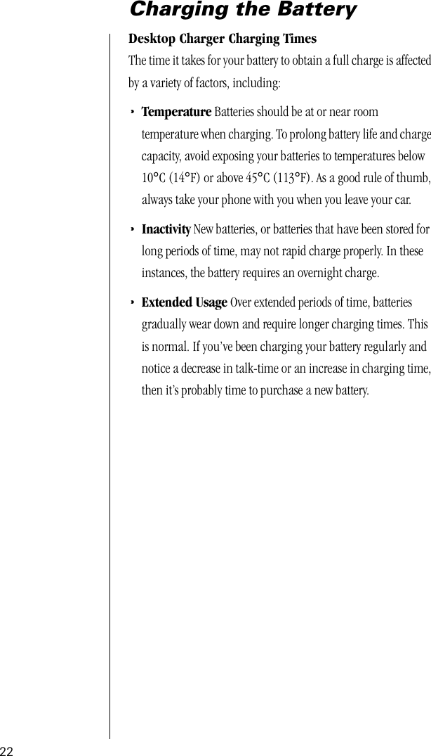 22Charging the BatteryDesktop Charger Charging TimesThe time it takes for your battery to obtain a full charge is affected by a variety of factors, including:•Temperature Batteries should be at or near room temperature when charging. To prolong battery life and charge capacity, avoid exposing your batteries to temperatures below 10°C (14°F) or above 45°C (113°F). As a good rule of thumb, always take your phone with you when you leave your car. •Inactivity New batteries, or batteries that have been stored for long periods of time, may not rapid charge properly. In these instances, the battery requires an overnight charge. •Extended Usage Over extended periods of time, batteriesgradually wear down and require longer charging times. This is normal. If you’ve been charging your battery regularly and notice a decrease in talk-time or an increase in charging time, then it’s probably time to purchase a new battery.